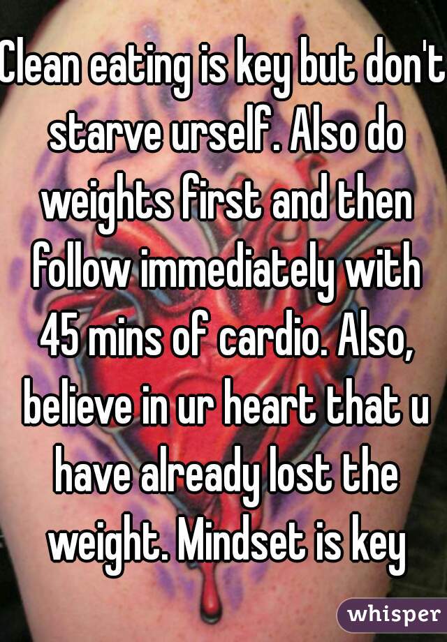 Clean eating is key but don't starve urself. Also do weights first and then follow immediately with 45 mins of cardio. Also, believe in ur heart that u have already lost the weight. Mindset is key