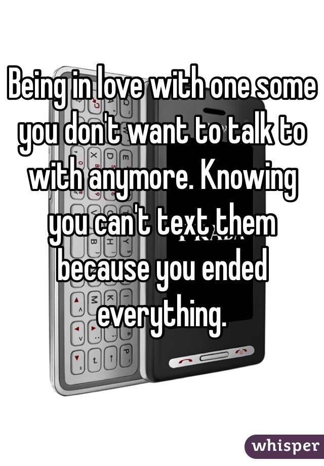 Being in love with one some you don't want to talk to with anymore. Knowing you can't text them because you ended everything.