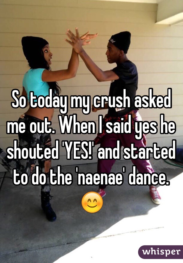 So today my crush asked me out. When I said yes he shouted 'YES!' and started to do the 'naenae' dance. 
😊