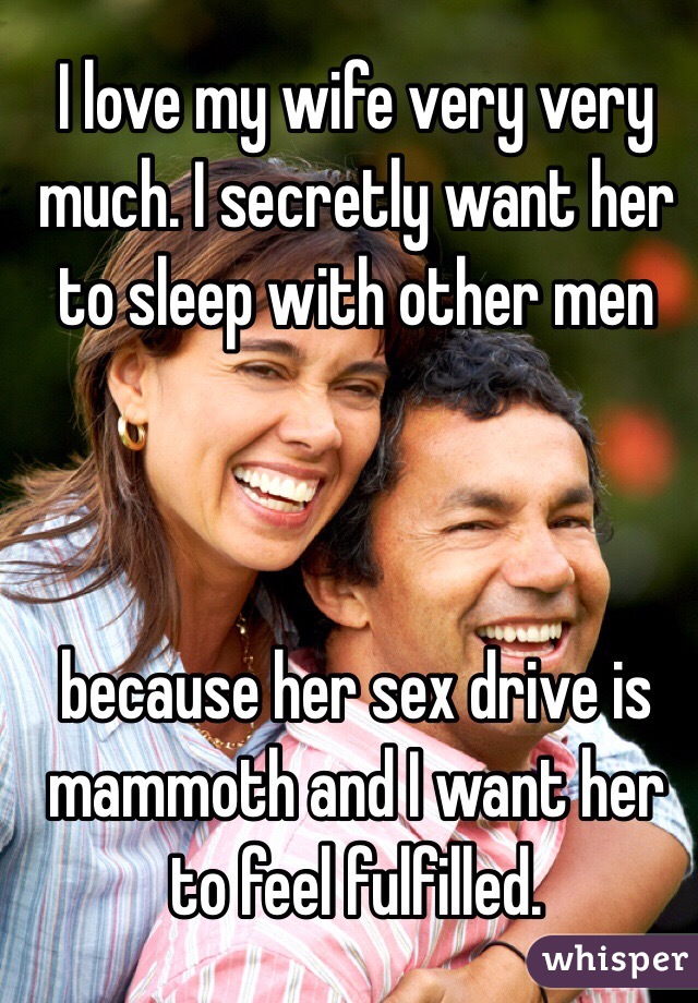 I love my wife very very much. I secretly want her to sleep with other men 



because her sex drive is mammoth and I want her to feel fulfilled. 