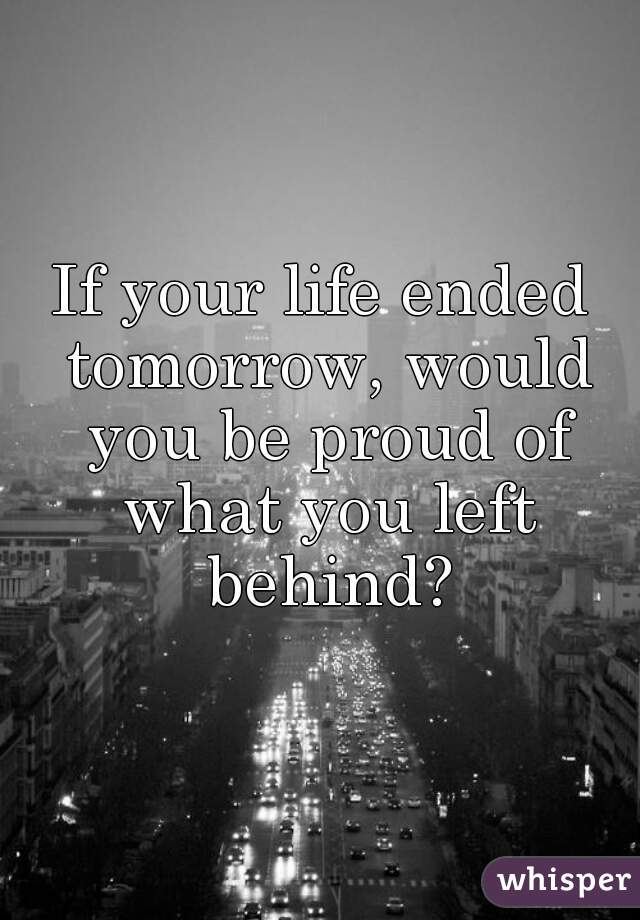 If your life ended tomorrow, would you be proud of what you left behind?