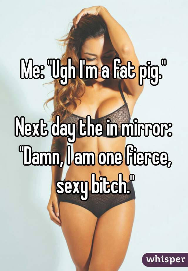 Me: "Ugh I'm a fat pig."

Next day the in mirror: "Damn, I am one fierce, sexy bitch."