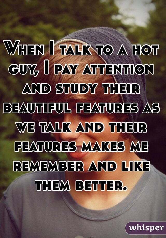 When I talk to a hot guy, I pay attention and study their beautiful features as we talk and their features makes me remember and like them better.