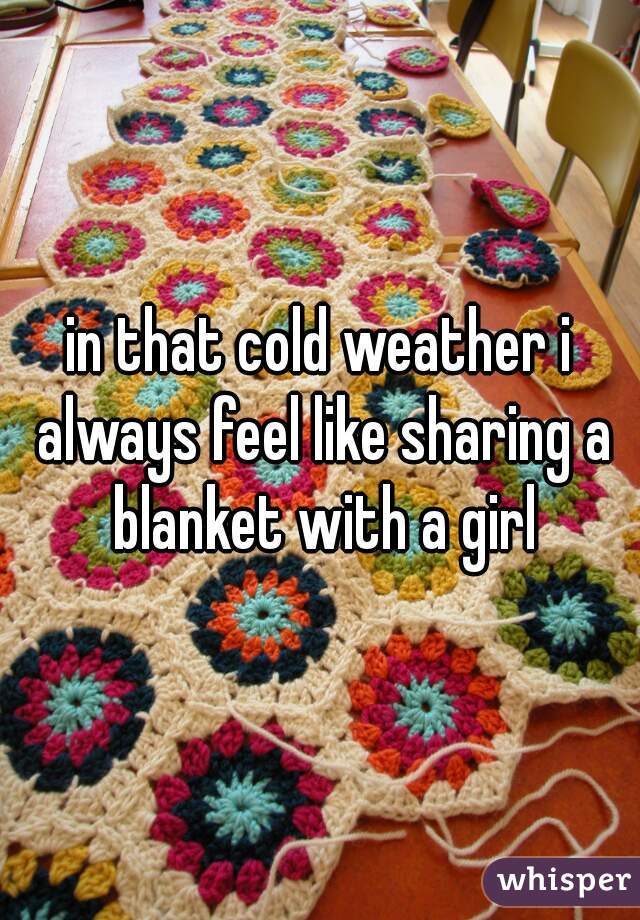 in that cold weather i always feel like sharing a blanket with a girl