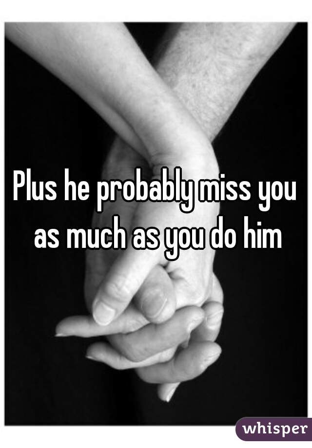 Plus he probably miss you as much as you do him