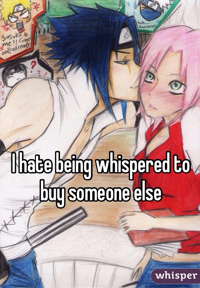 I hate being whispered to buy someone else