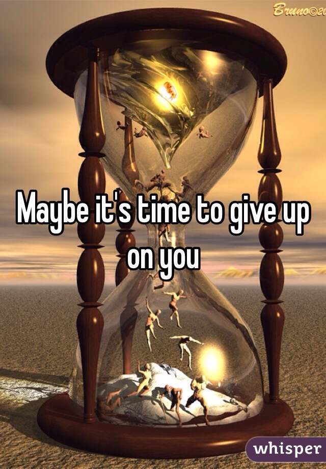 Maybe it's time to give up on you 