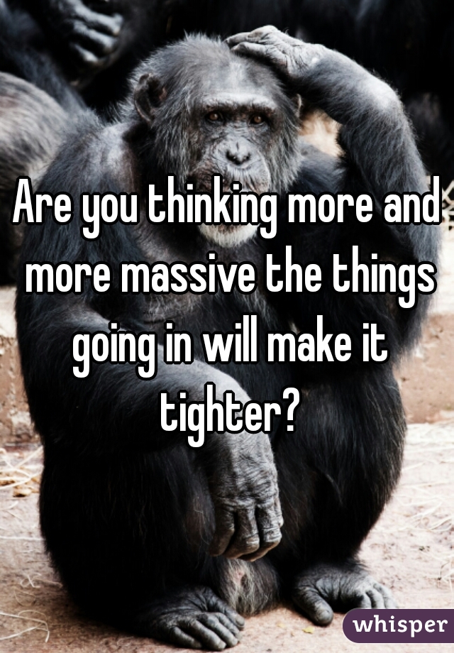 Are you thinking more and more massive the things going in will make it tighter?