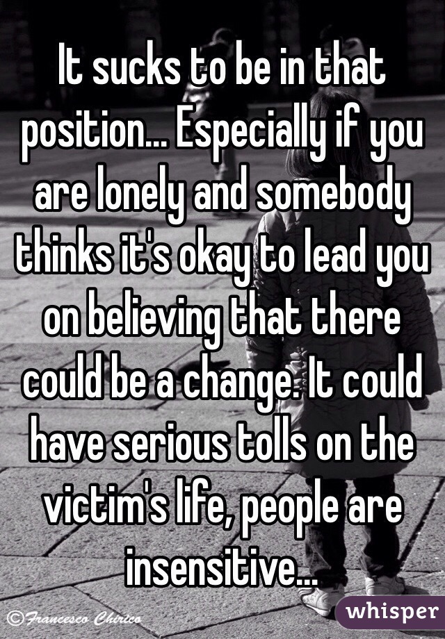 It sucks to be in that position... Especially if you are lonely and somebody thinks it's okay to lead you on believing that there could be a change. It could have serious tolls on the victim's life, people are insensitive...