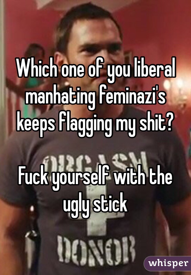 Which one of you liberal manhating feminazi's keeps flagging my shit?

Fuck yourself with the ugly stick