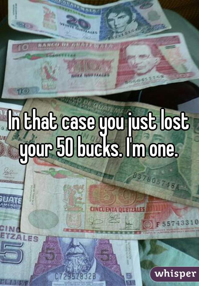 In that case you just lost your 50 bucks. I'm one. 