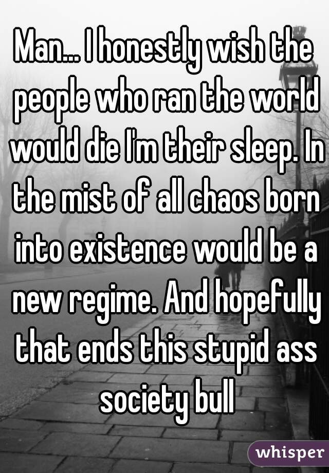 Man... I honestly wish the people who ran the world would die I'm their sleep. In the mist of all chaos born into existence would be a new regime. And hopefully that ends this stupid ass society bull