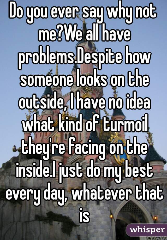 Do you ever say why not me?We all have problems.Despite how someone looks on the outside, I have no idea what kind of turmoil they're facing on the inside.I just do my best every day, whatever that is