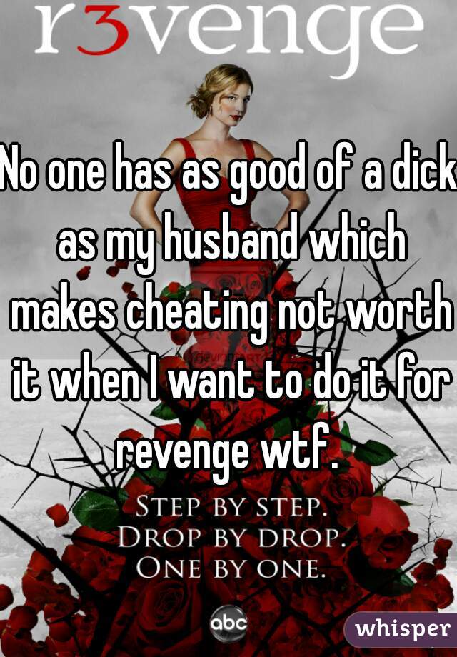 No one has as good of a dick as my husband which makes cheating not worth it when I want to do it for revenge wtf. 