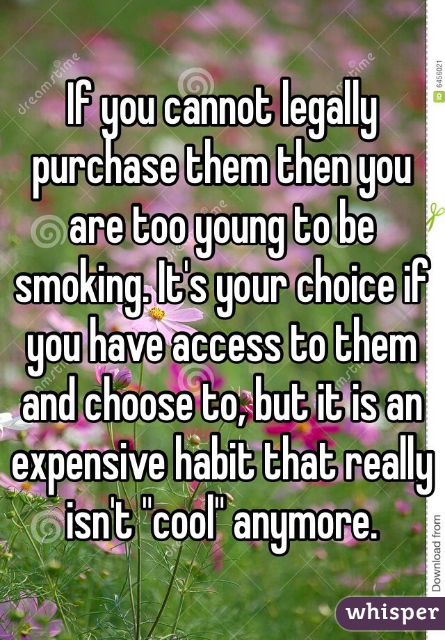 If you cannot legally purchase them then you are too young to be smoking. It's your choice if you have access to them and choose to, but it is an expensive habit that really isn't "cool" anymore. 