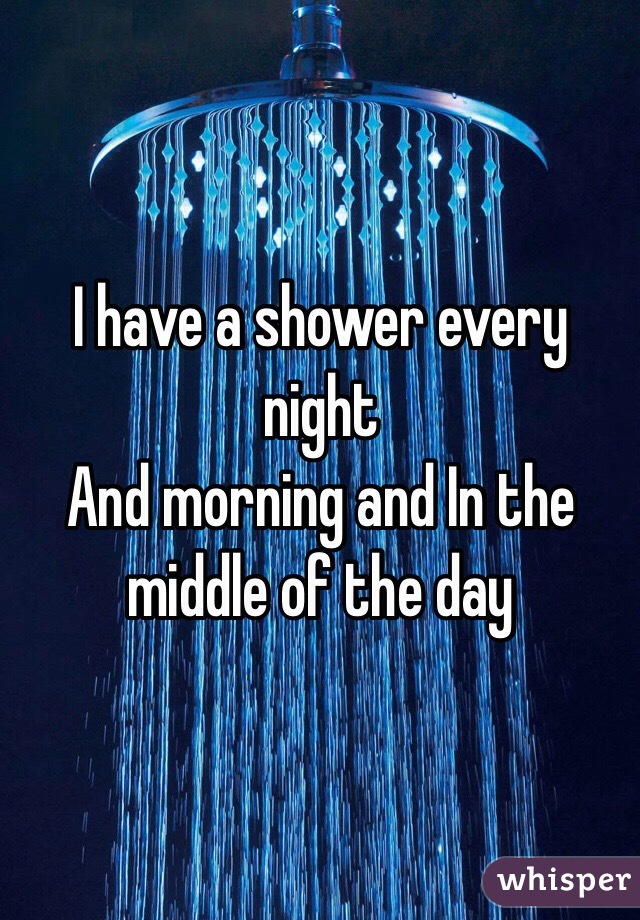 I have a shower every night 
And morning and In the middle of the day