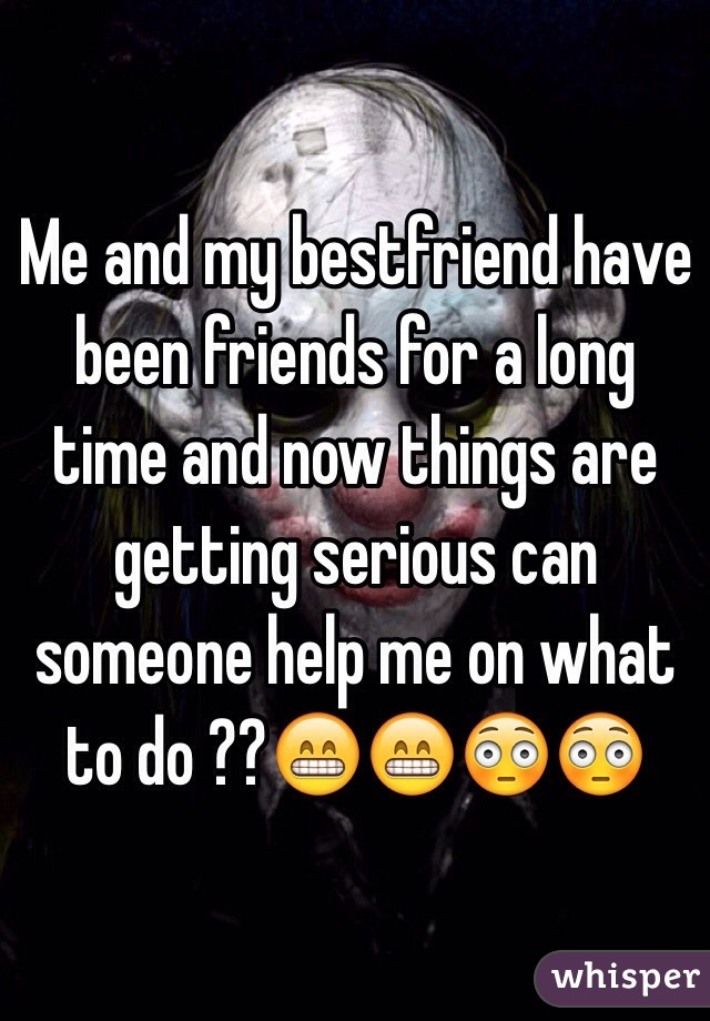 Me and my bestfriend have been friends for a long time and now things are getting serious can someone help me on what to do ??😁😁😳😳