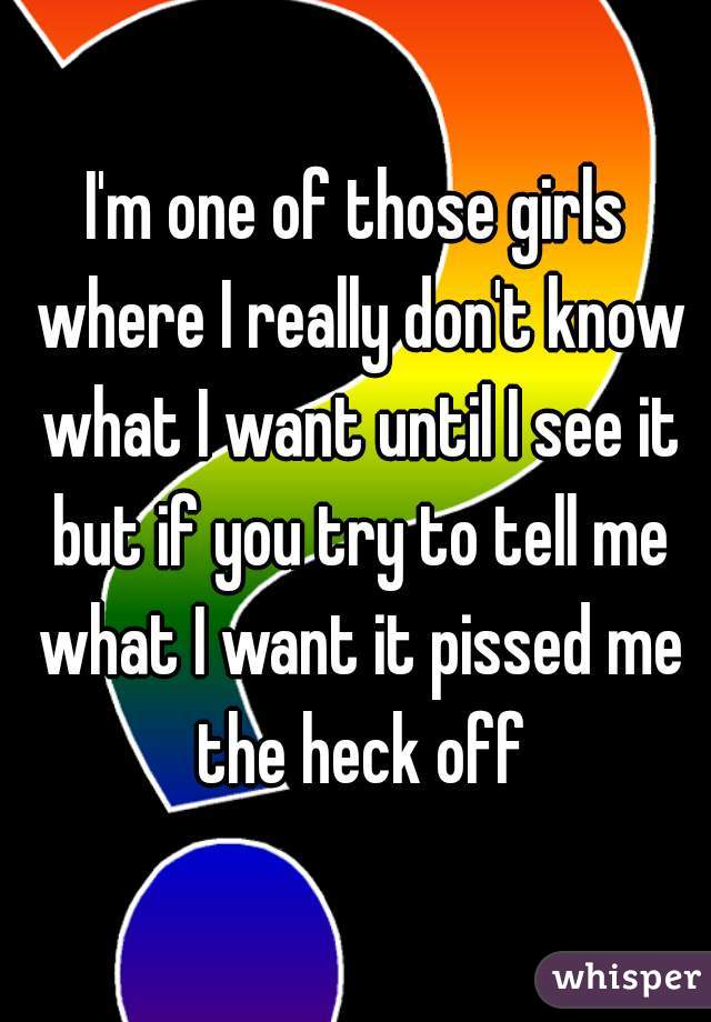 I'm one of those girls where I really don't know what I want until I see it but if you try to tell me what I want it pissed me the heck off