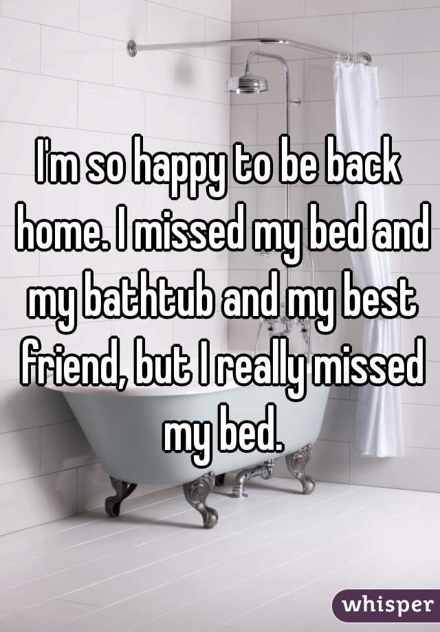 I'm so happy to be back home. I missed my bed and my bathtub and my best friend, but I really missed my bed.