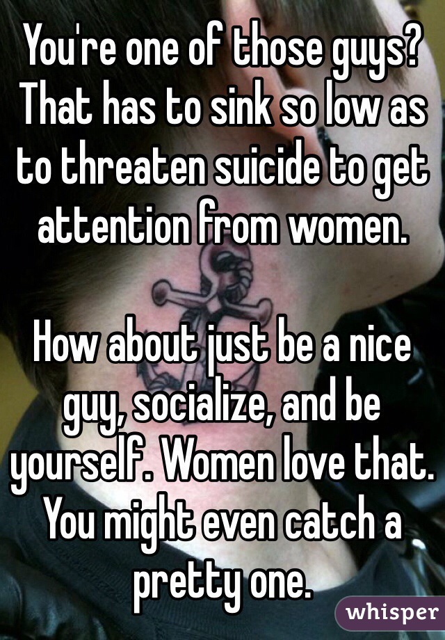 You're one of those guys? That has to sink so low as to threaten suicide to get attention from women. 

How about just be a nice guy, socialize, and be yourself. Women love that. You might even catch a pretty one. 