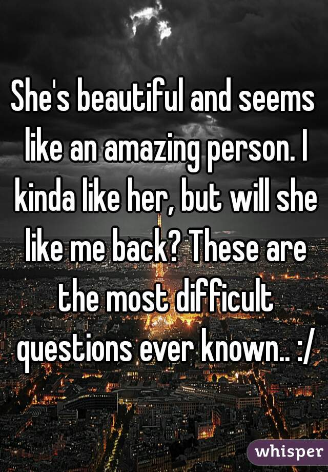 She's beautiful and seems like an amazing person. I kinda like her, but will she like me back? These are the most difficult questions ever known.. :/