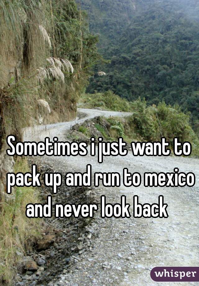 Sometimes i just want to pack up and run to mexico and never look back  