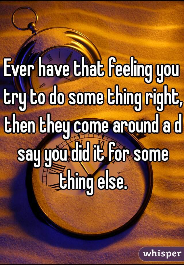 Ever have that feeling you try to do some thing right, then they come around a d say you did it for some thing else.