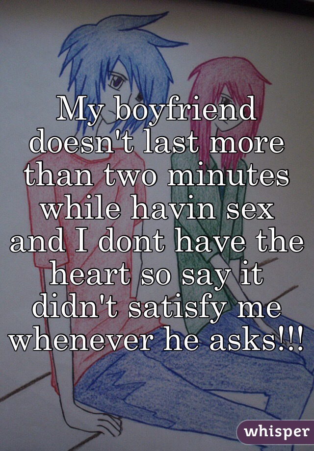 My boyfriend doesn't last more than two minutes while havin sex and I dont have the heart so say it didn't satisfy me whenever he asks!!!