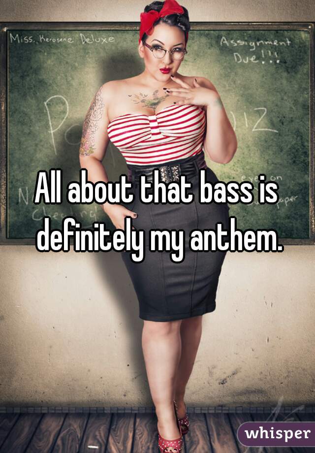 All about that bass is definitely my anthem.