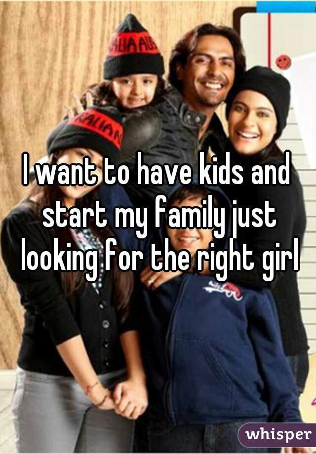 I want to have kids and start my family just looking for the right girl