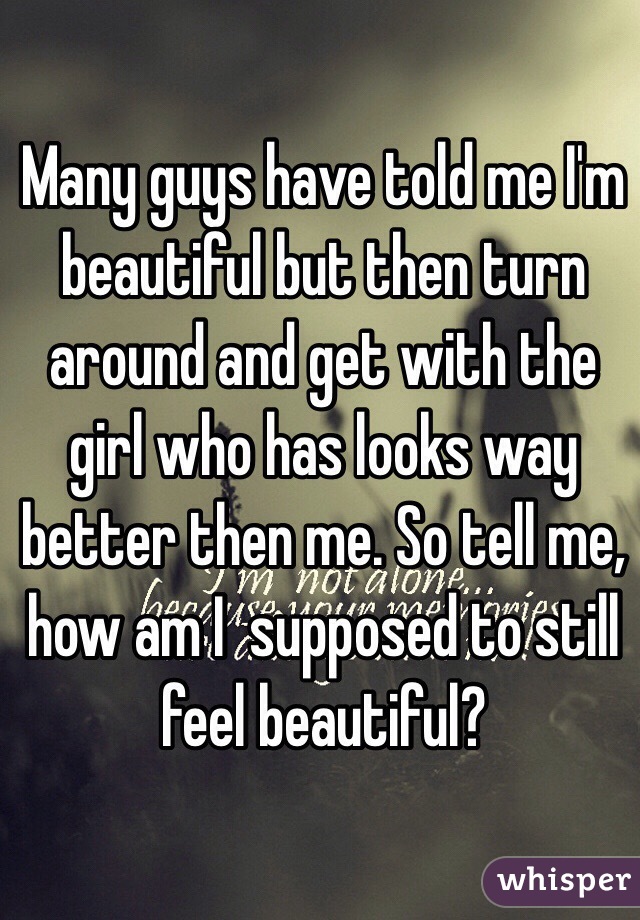 Many guys have told me I'm beautiful but then turn around and get with the girl who has looks way better then me. So tell me, how am I  supposed to still feel beautiful?