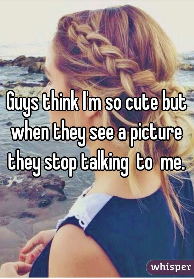 Guys think I'm so cute but when they see a picture  they stop talking  to  me. 