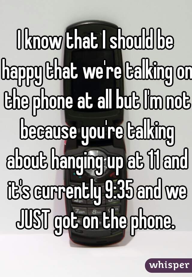 I know that I should be happy that we're talking on the phone at all but I'm not because you're talking about hanging up at 11 and it's currently 9:35 and we JUST got on the phone. 