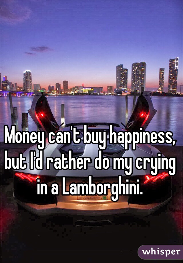 Money can't buy happiness, but I'd rather do my crying in a Lamborghini.