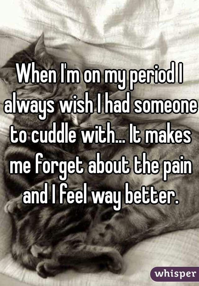 When I'm on my period I always wish I had someone to cuddle with... It makes me forget about the pain and I feel way better.