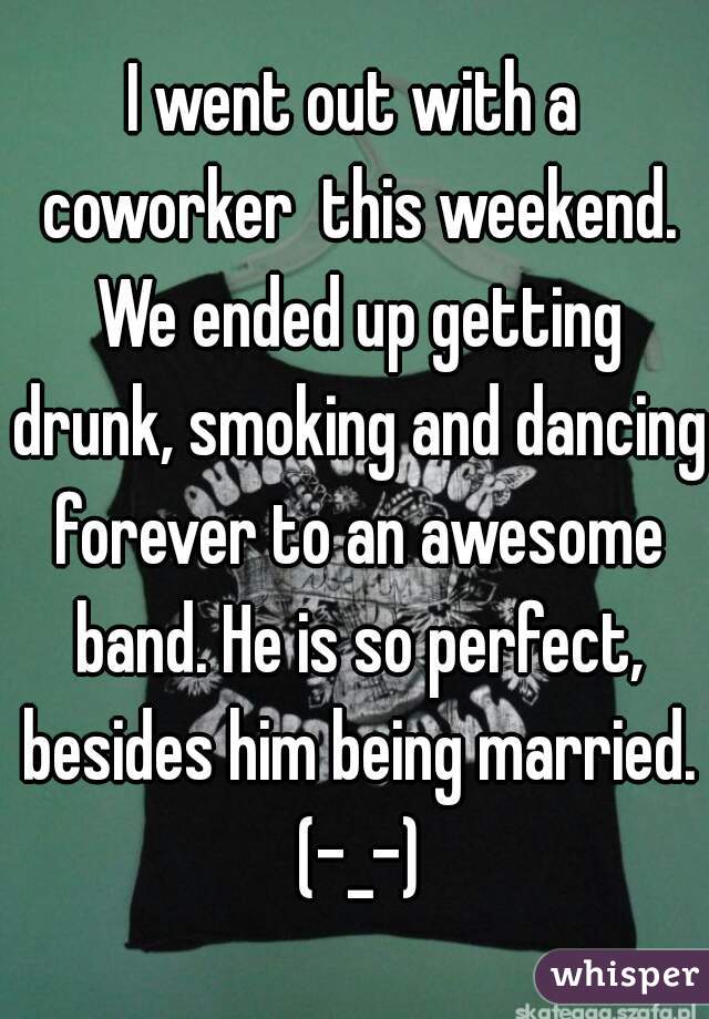 I went out with a coworker  this weekend. We ended up getting drunk, smoking and dancing forever to an awesome band. He is so perfect, besides him being married. (-_-)