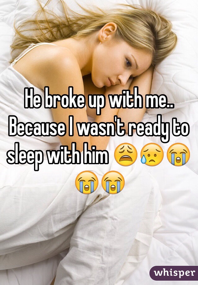 He broke up with me.. Because I wasn't ready to sleep with him 😩😥😭😭😭