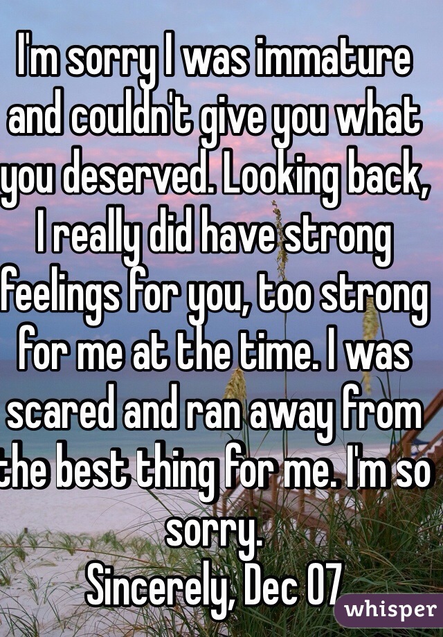 I'm sorry I was immature and couldn't give you what you deserved. Looking back, I really did have strong feelings for you, too strong for me at the time. I was scared and ran away from the best thing for me. I'm so sorry.
Sincerely, Dec 07