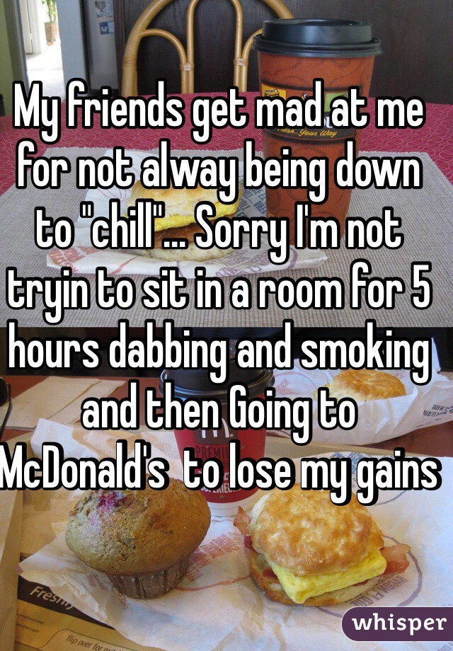 My friends get mad at me for not alway being down to "chill"... Sorry I'm not tryin to sit in a room for 5 hours dabbing and smoking and then Going to McDonald's  to lose my gains 