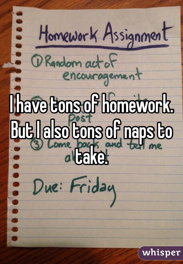 I have tons of homework. But I also tons of naps to take. 