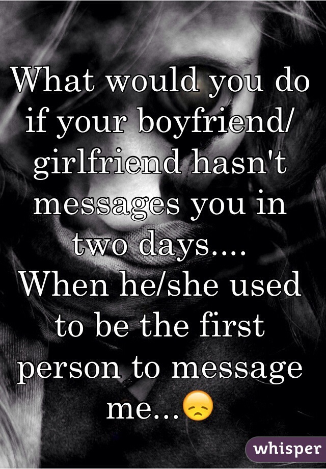 What would you do if your boyfriend/girlfriend hasn't messages you in two days.... 
When he/she used to be the first person to message me...😞