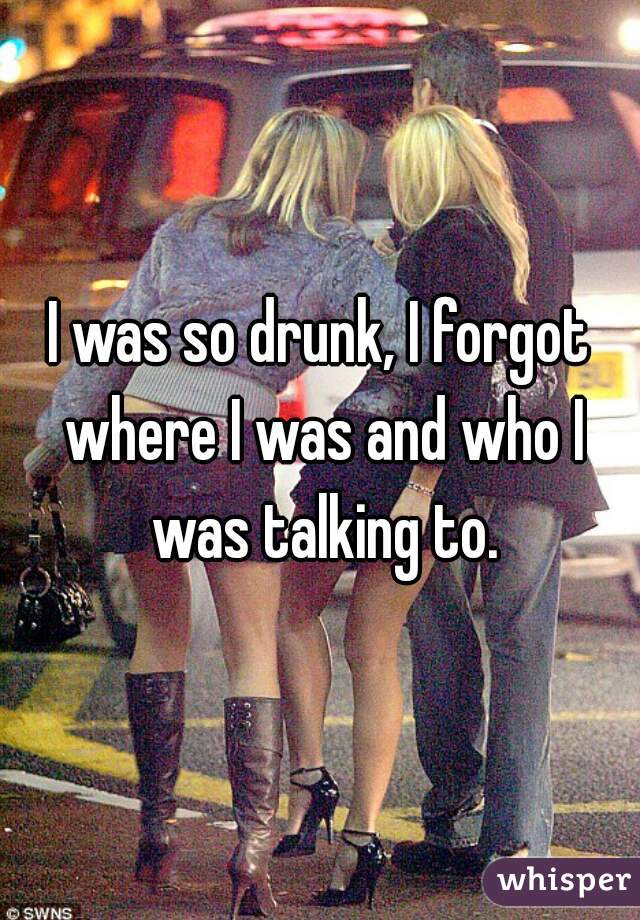 I was so drunk, I forgot where I was and who I was talking to.