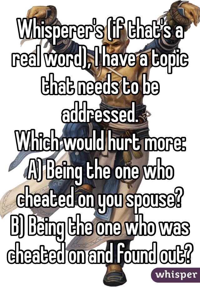 Whisperer's (if that's a real word), I have a topic that needs to be addressed.
Which would hurt more:
A) Being the one who cheated on you spouse? 
B) Being the one who was cheated on and found out? 
