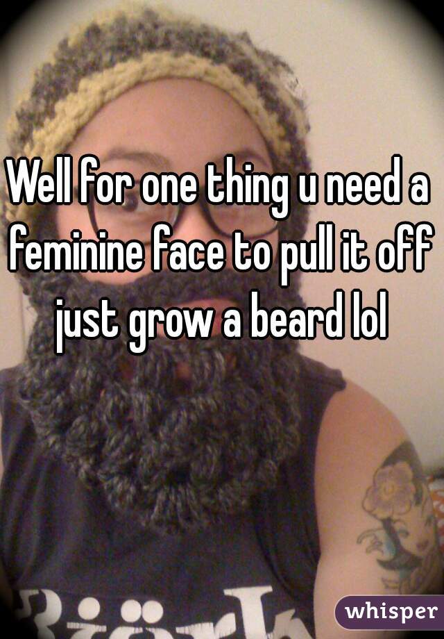 Well for one thing u need a feminine face to pull it off just grow a beard lol