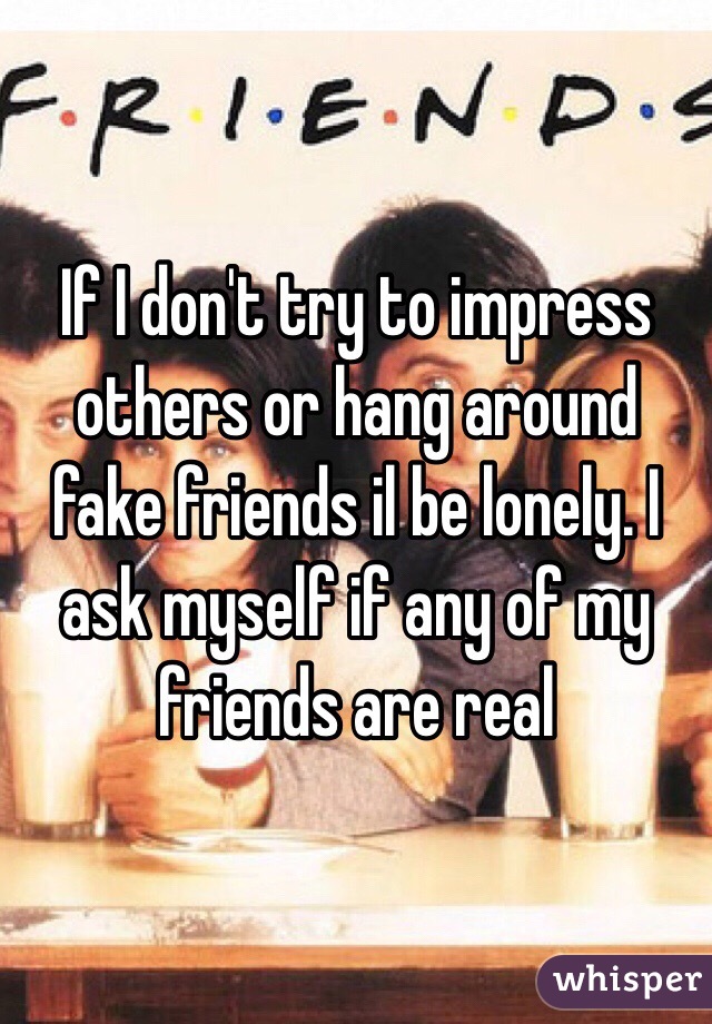 If I don't try to impress others or hang around fake friends il be lonely. I ask myself if any of my friends are real