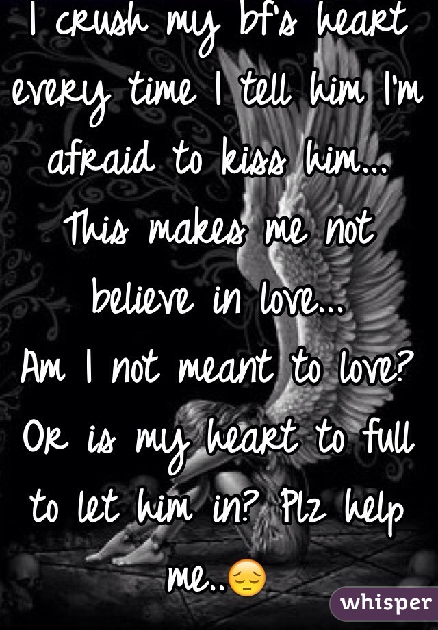 I crush my bf's heart every time I tell him I'm afraid to kiss him...
This makes me not believe in love...
Am I not meant to love?
Or is my heart to full to let him in? Plz help me..😔