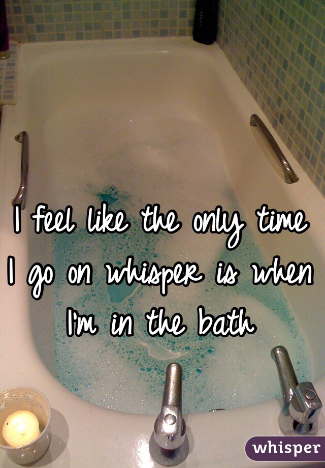 I feel like the only time I go on whisper is when I'm in the bath 