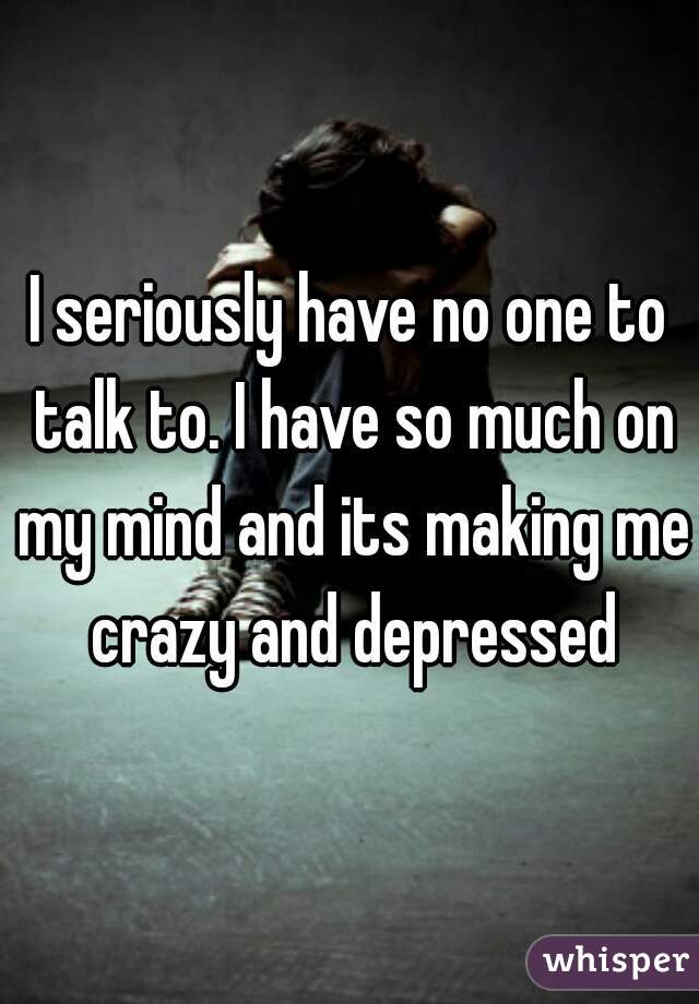 I seriously have no one to talk to. I have so much on my mind and its making me crazy and depressed