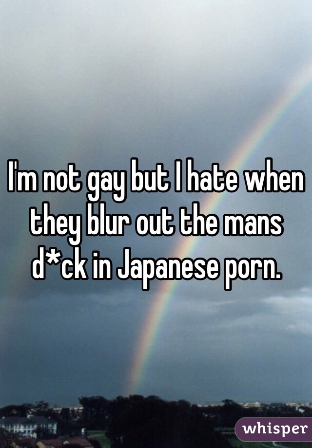 I'm not gay but I hate when they blur out the mans d*ck in Japanese porn. 
