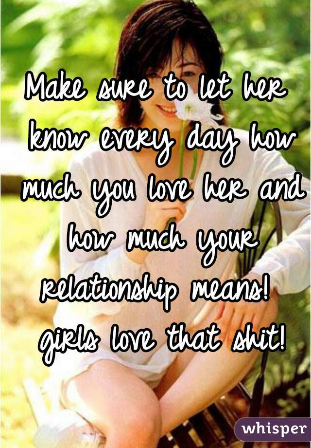 Make sure to let her know every day how much you love her and how much your relationship means!  girls love that shit!